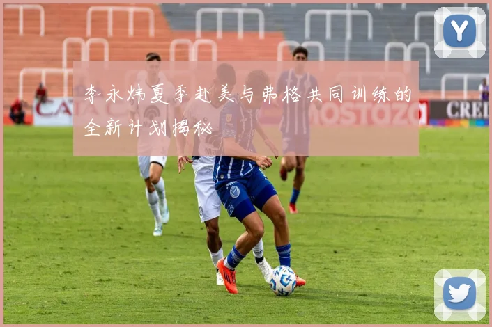 李永炜夏季赴美与弗格共同训练的全新计划揭秘