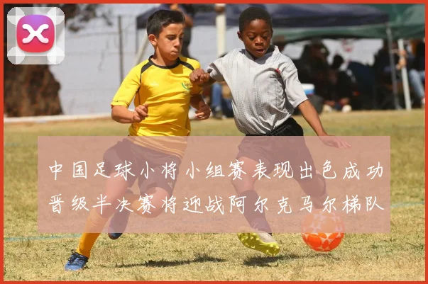 中国足球小将小组赛表现出色成功晋级半决赛将迎战阿尔克马尔梯队
