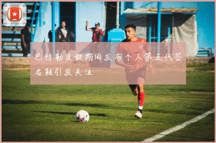 巴特勒度假期间发布个人第五代签名鞋引发关注