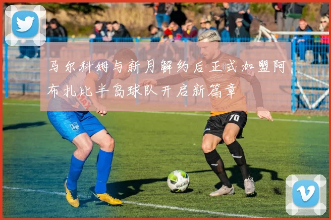 马尔科姆与新月解约后正式加盟阿布扎比半岛球队开启新篇章