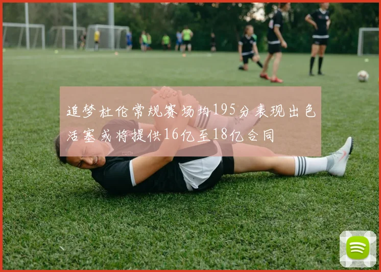 追梦杜伦常规赛场均195分表现出色活塞或将提供16亿至18亿合同