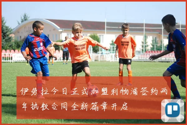 伊劳拉今日正式加盟利物浦签约两年执教合同全新篇章开启