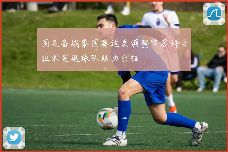 国足备战泰国赛适度调整阵容拜合拉木重返球队助力出征