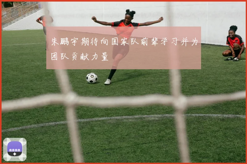 朱鹏宇期待向国家队前辈学习并为团队贡献力量