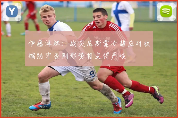 伊藤洋辉：战突尼斯需冷静应对收缩防守否则形势将变得严峻