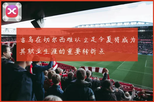 吉乌在切尔西难以立足今夏将成为其职业生涯的重要转折点