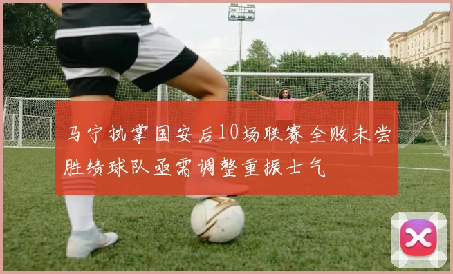 马宁执掌国安后10场联赛全败未尝胜绩球队亟需调整重振士气