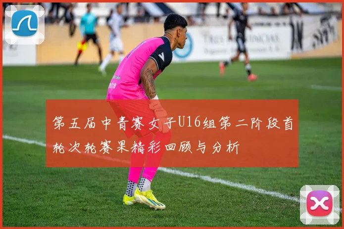第五届中青赛女子U16组第二阶段首轮次轮赛果精彩回顾与分析