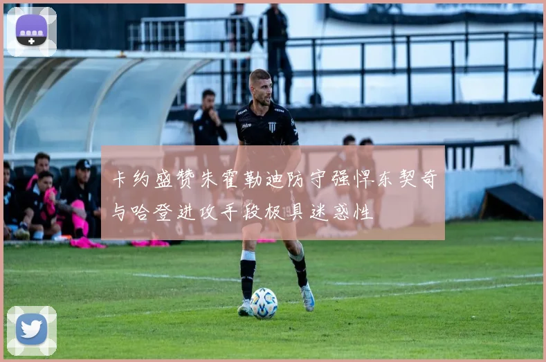 卡约盛赞朱霍勒迪防守强悍东契奇与哈登进攻手段极具迷惑性