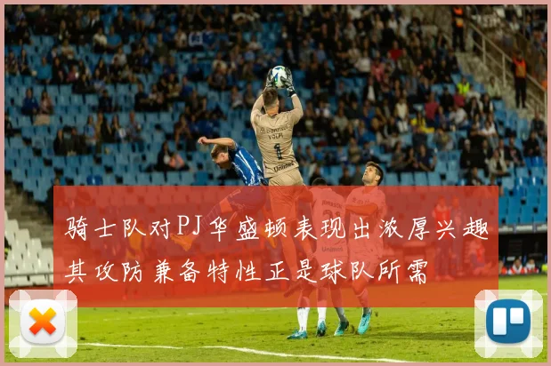 骑士队对PJ华盛顿表现出浓厚兴趣其攻防兼备特性正是球队所需