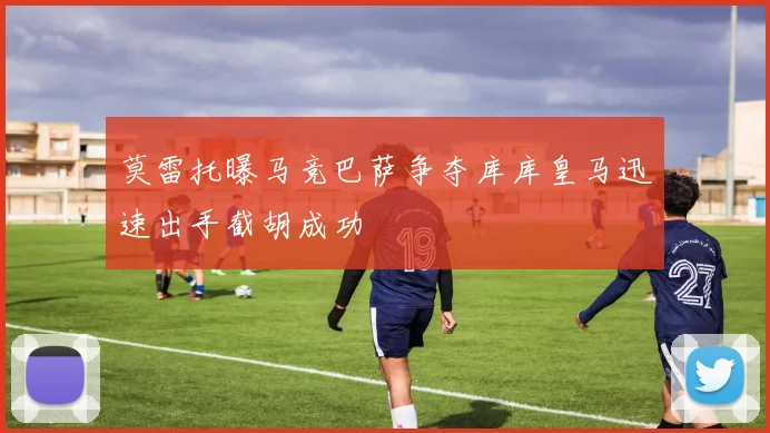 莫雷托曝马竞巴萨争夺库库皇马迅速出手截胡成功