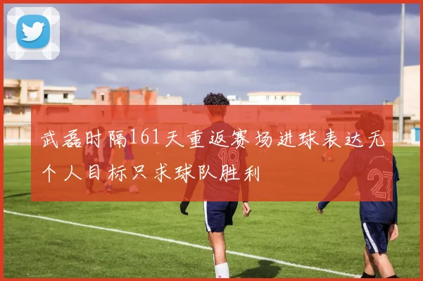 武磊时隔161天重返赛场进球表达无个人目标只求球队胜利