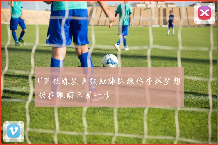 C罗社媒发声鼓励球队振作夺冠梦想仍在眼前只差一步