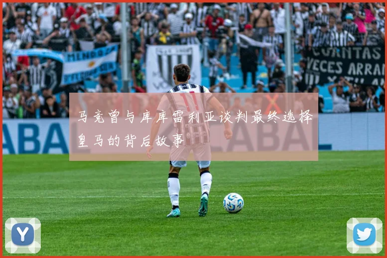 马竞曾与库库雷利亚谈判最终选择皇马的背后故事