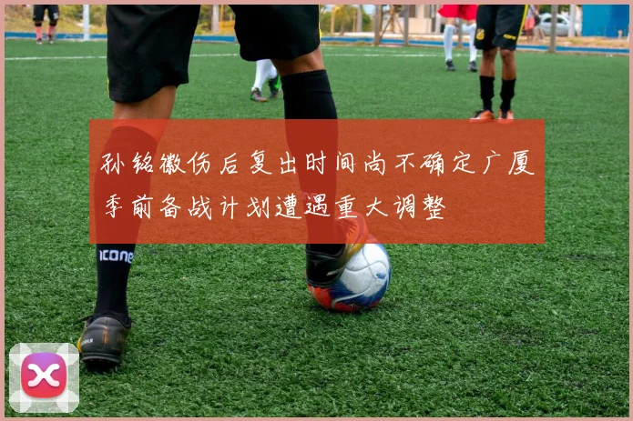 孙铭徽伤后复出时间尚不确定广厦季前备战计划遭遇重大调整