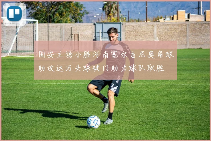 国安主场小胜河南塞尔吉尼奥角球助攻达万头球破门助力球队取胜