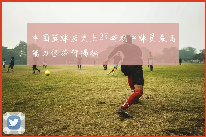 中国篮球历史上2K游戏中球员最高能力值排行揭秘