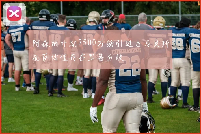 阿森纳计划7500万镑引进吉马良斯孔萨估值存在显著分歧