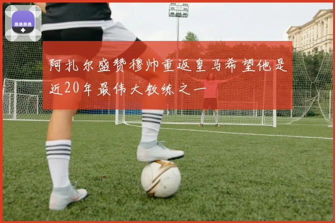 阿扎尔盛赞穆帅重返皇马希望他是近20年最伟大教练之一