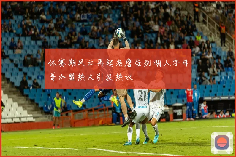 休赛期风云再起老詹告别湖人字母哥加盟热火引发热议