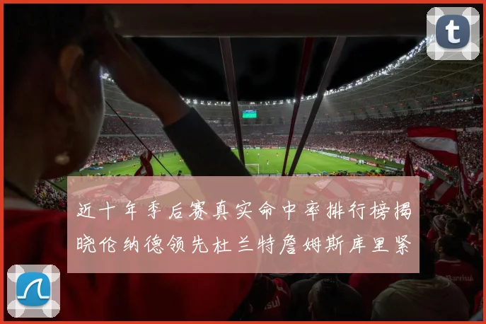 近十年季后赛真实命中率排行榜揭晓伦纳德领先杜兰特詹姆斯库里紧随其后