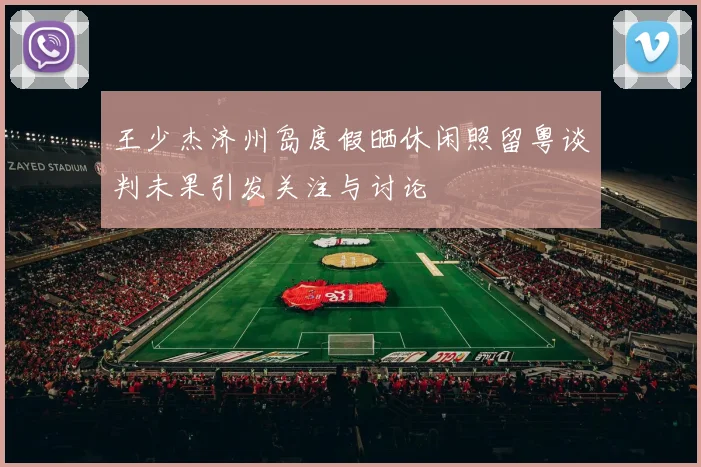王少杰济州岛度假晒休闲照留粤谈判未果引发关注与讨论