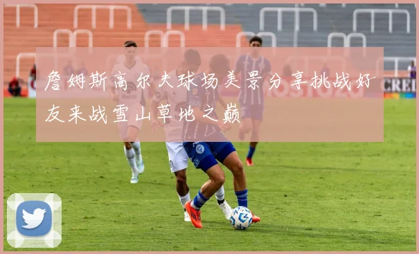 詹姆斯高尔夫球场美景分享挑战好友来战雪山草地之巅