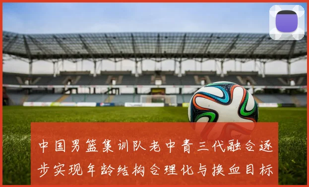 中国男篮集训队老中青三代融合逐步实现年龄结构合理化与换血目标